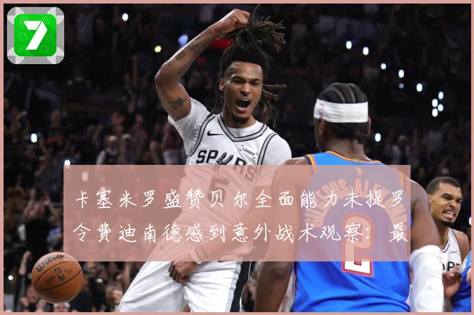 卡塞米罗盛赞贝尔全面能力未提罗令费迪南德感到意外战术观察：最新赛事动态与深度分析