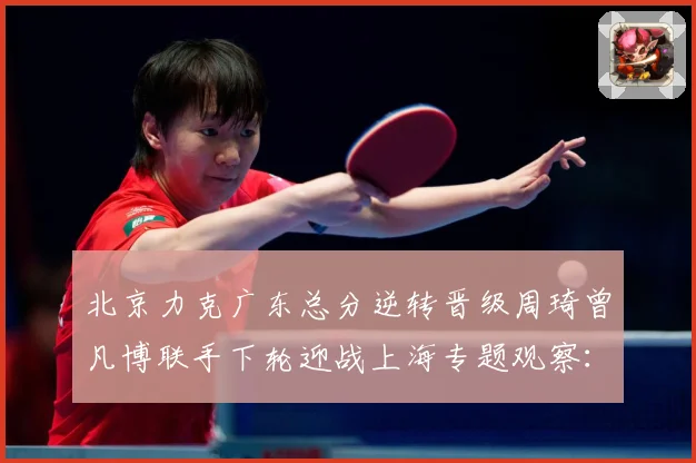 北京力克广东总分逆转晋级周琦曾凡博联手下轮迎战上海专题观察：最新赛事动态与深度分析