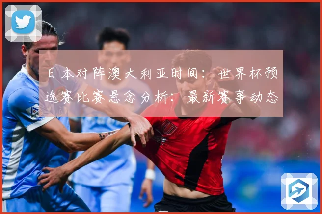 日本对阵澳大利亚时间：世界杯预选赛比赛悬念分析：最新赛事动态与深度分析