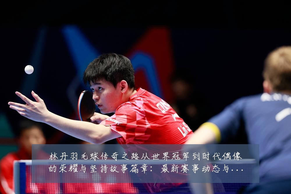 林丹羽毛球传奇之路从世界冠军到时代偶像的荣耀与坚持故事篇章:最新赛事动态与深度分析