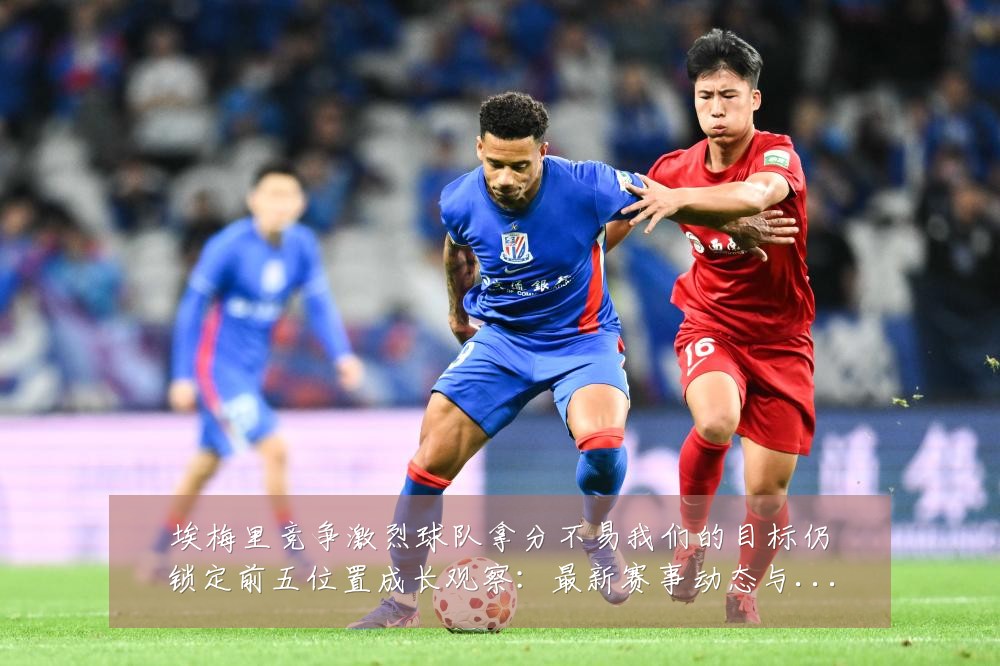 埃梅里竞争激烈球队拿分不易我们的目标仍锁定前五位置成长观察：最新赛事动态与深度分析