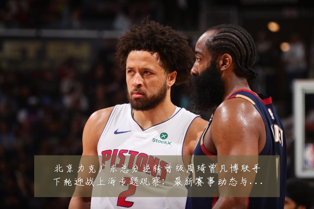 北京力克广东总分逆转晋级周琦曾凡博联手下轮迎战上海专题观察:最新赛事动态与深度分析