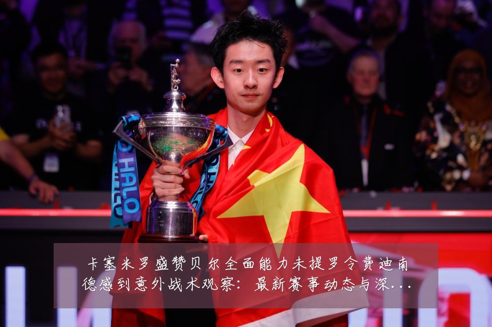 卡塞米罗盛赞贝尔全面能力未提罗令费迪南德感到意外战术观察:最新赛事动态与深度分析