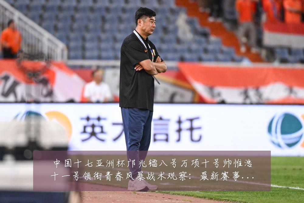 中国十七亚洲杯邝兆镭八号万项十号帅惟浩十一号领衔青春风暴战术观察:最新赛事动态与深度分析